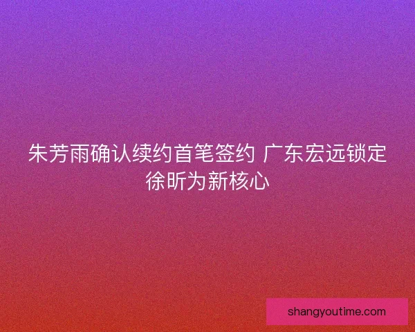 朱芳雨确认续约首笔签约 广东宏远锁定徐昕为新核心