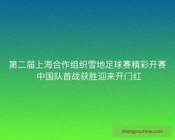 第二届上海合作组织雪地足球赛精彩开赛 中国队首战获胜迎来开门红