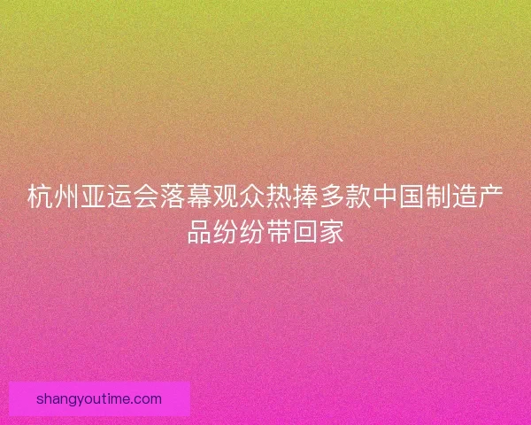 杭州亚运会落幕观众热捧多款中国制造产品纷纷带回家 杭州亚运会落幕观众热捧多款中国制造产品纷纷带回家