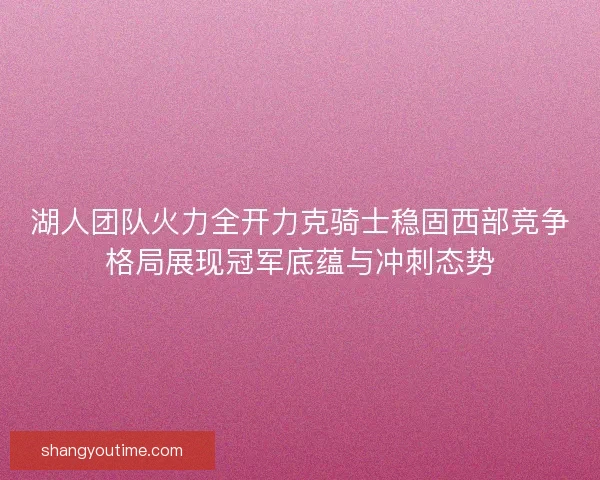 湖人团队火力全开力克骑士稳固西部竞争格局展现冠军底蕴与冲刺态势