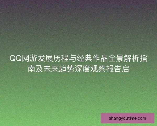 QQ网游发展历程与经典作品全景解析指南及未来趋势深度观察报告启