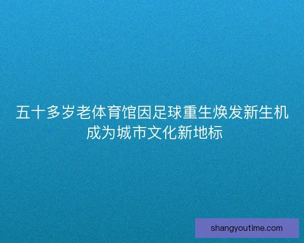 五十多岁老体育馆因足球重生焕发新生机 成为城市文化新地标 五十多岁老体育馆因足球重生焕发新生机 成为城市文化新地标