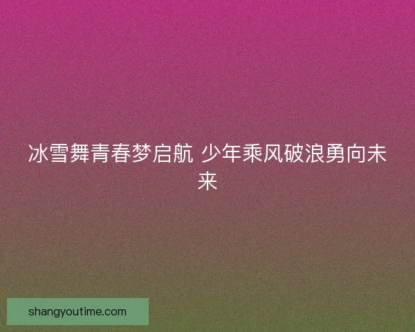 冰雪舞青春梦启航 少年乘风破浪勇向未来