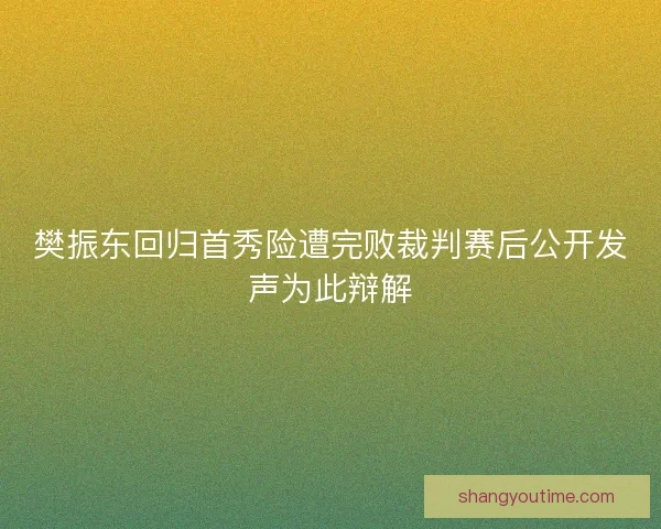 樊振东回归首秀险遭完败裁判赛后公开发声为此辩解 樊振东回归首秀险遭完败裁判赛后公开发声为此辩解