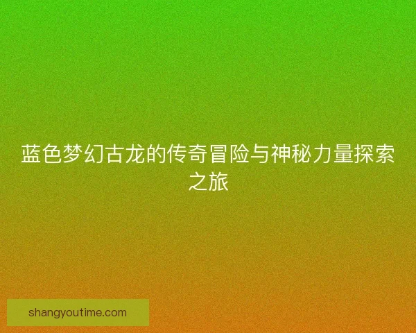 蓝色梦幻古龙的传奇冒险与神秘力量探索之旅 蓝色梦幻古龙的传奇冒险与神秘力量探索之旅