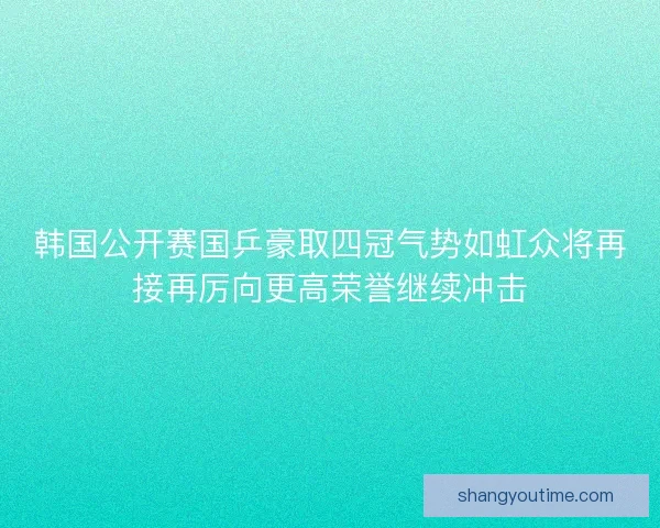 韩国公开赛国乒豪取四冠气势如虹众将再接再厉向更高荣誉继续冲击 韩国公开赛国乒豪取四冠气势如虹众将再接再厉向更高荣誉继续冲击