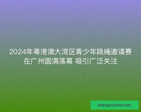 2024年粤港澳大湾区青少年跳绳邀请赛在广州圆满落幕 吸引广泛关注 2024年粤港澳大湾区青少年跳绳邀请赛在广州圆满落幕 吸引广泛关注