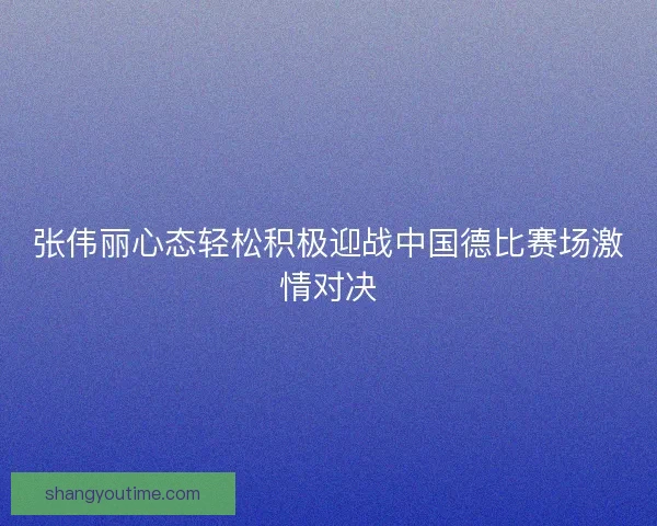 张伟丽心态轻松积极迎战中国德比赛场激情对决 张伟丽心态轻松积极迎战中国德比赛场激情对决