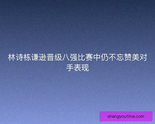 林诗栋谦逊晋级八强比赛中仍不忘赞美对手表现