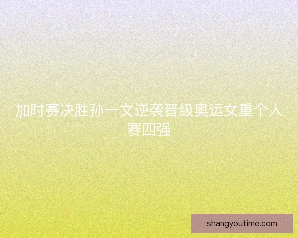 加时赛决胜孙一文逆袭晋级奥运女重个人赛四强 加时赛决胜孙一文逆袭晋级奥运女重个人赛四强