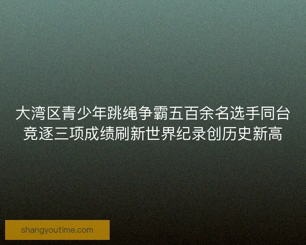 大湾区青少年跳绳争霸五百余名选手同台竞逐三项成绩刷新世界纪录创历史新高 大湾区青少年跳绳争霸五百余名选手同台竞逐三项成绩刷新世界纪录创历史新高