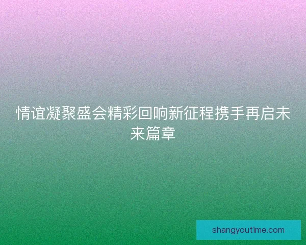 情谊凝聚盛会精彩回响新征程携手再启未来篇章 情谊凝聚盛会精彩回响新征程携手再启未来篇章