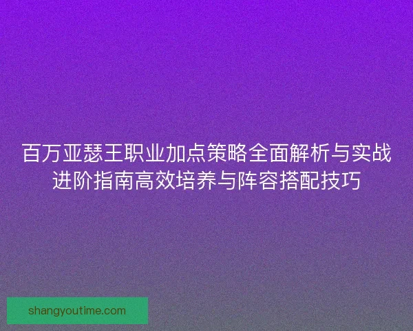 百万亚瑟王职业加点策略全面解析与实战进阶指南高效培养与阵容搭配技巧
