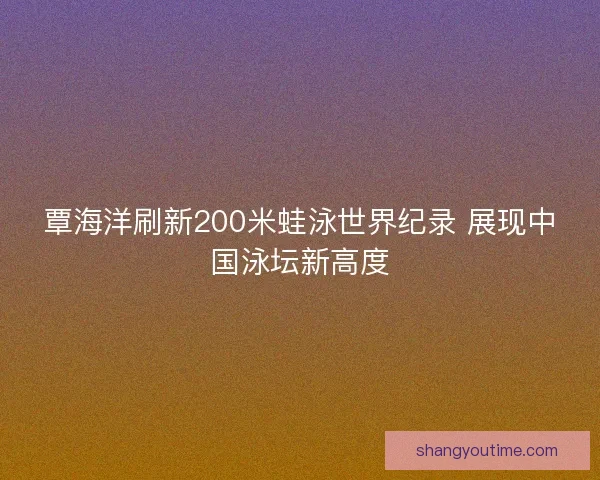 覃海洋刷新200米蛙泳世界纪录 展现中国泳坛新高度 覃海洋刷新200米蛙泳世界纪录 展现中国泳坛新高度