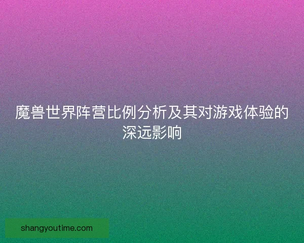 魔兽世界阵营比例分析及其对游戏体验的深远影响 魔兽世界阵营比例分析及其对游戏体验的深远影响