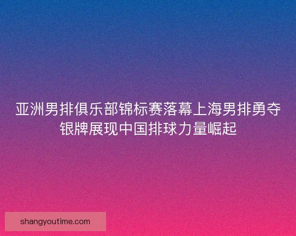 亚洲男排俱乐部锦标赛落幕上海男排勇夺银牌展现中国排球力量崛起 亚洲男排俱乐部锦标赛落幕上海男排勇夺银牌展现中国排球力量崛起