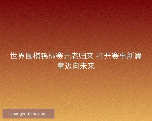 世界围棋锦标赛元老归来 打开赛事新篇章迈向未来