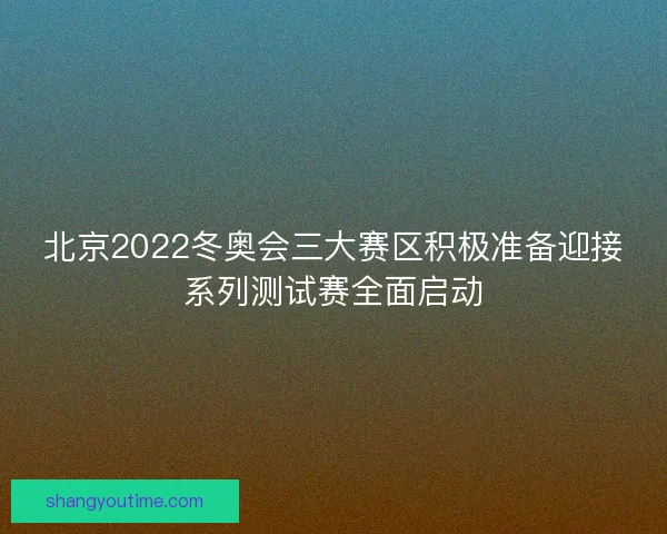 北京2022冬奥会三大赛区积极准备迎接系列测试赛全面启动 北京2022冬奥会三大赛区积极准备迎接系列测试赛全面启动