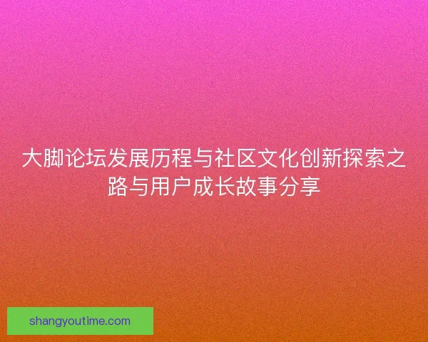大脚论坛发展历程与社区文化创新探索之路与用户成长故事分享 大脚论坛发展历程与社区文化创新探索之路与用户成长故事分享