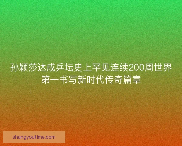 孙颖莎达成乒坛史上罕见连续200周世界第一书写新时代传奇篇章