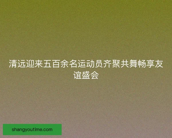 清远迎来五百余名运动员齐聚共舞畅享友谊盛会 清远迎来五百余名运动员齐聚共舞畅享友谊盛会