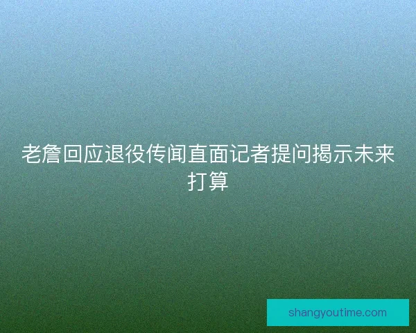 老詹回应退役传闻直面记者提问揭示未来打算 老詹回应退役传闻直面记者提问揭示未来打算