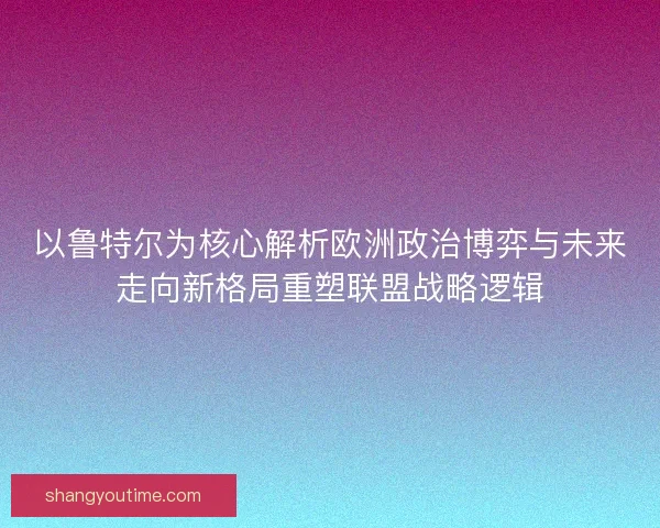 以鲁特尔为核心解析欧洲政治博弈与未来走向新格局重塑联盟战略逻辑 以鲁特尔为核心解析欧洲政治博弈与未来走向新格局重塑联盟战略逻辑