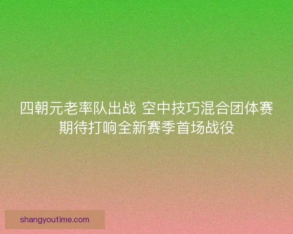 四朝元老率队出战 空中技巧混合团体赛期待打响全新赛季首场战役 四朝元老率队出战 空中技巧混合团体赛期待打响全新赛季首场战役