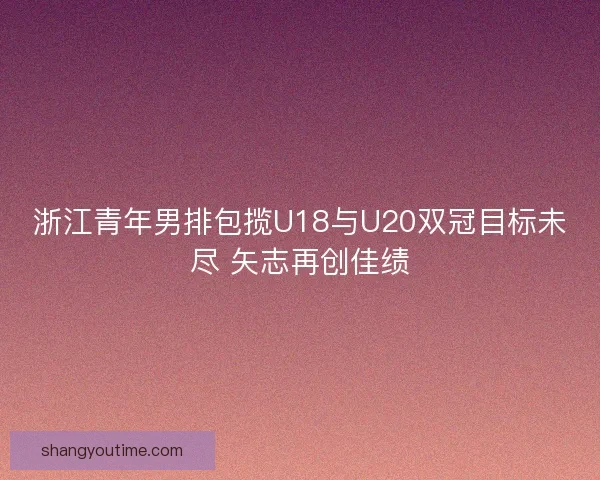 浙江青年男排包揽U18与U20双冠目标未尽 矢志再创佳绩 浙江青年男排包揽U18与U20双冠目标未尽 矢志再创佳绩